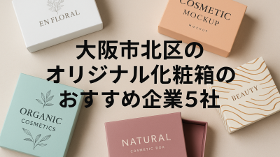 大阪市北区付近でオリジナル化粧箱の発注先を探している方必見！おすすめ企業5社と依頼前に知っておきたい注意点を解説